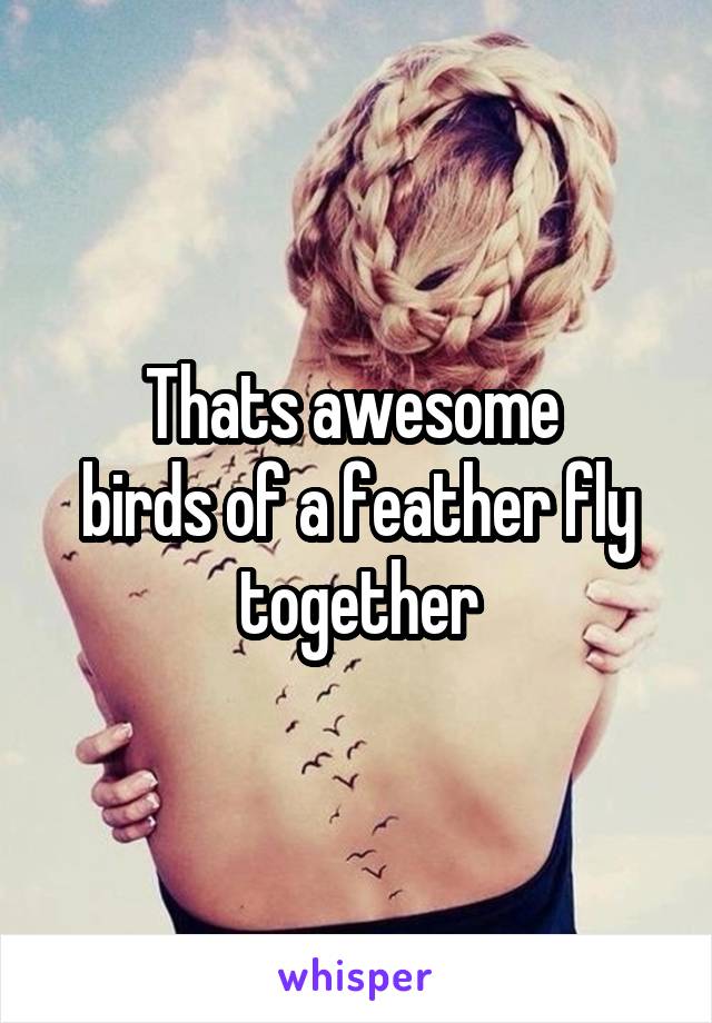 Thats awesome 
birds of a feather fly together