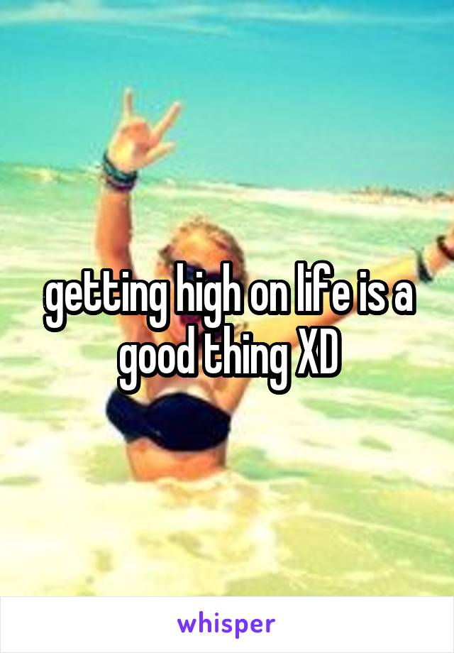 getting high on life is a good thing XD