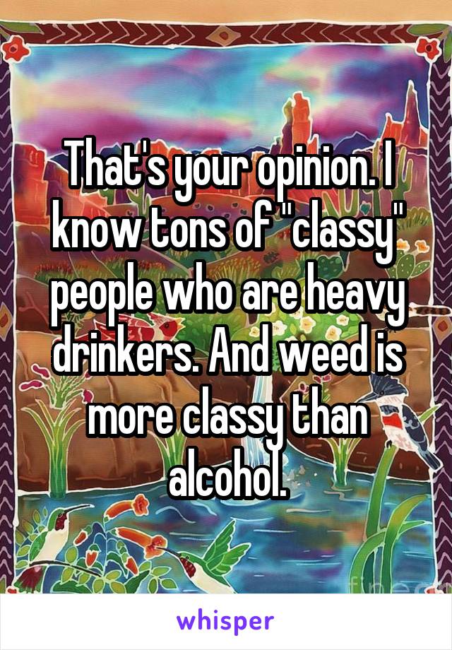 That's your opinion. I know tons of "classy" people who are heavy drinkers. And weed is more classy than alcohol.