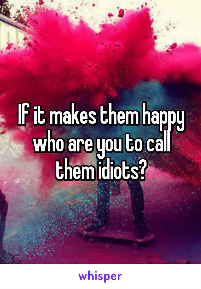 If it makes them happy who are you to call them idiots?