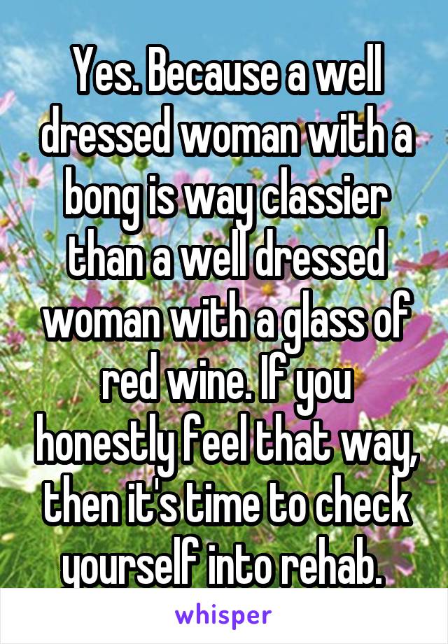 Yes. Because a well dressed woman with a bong is way classier than a well dressed woman with a glass of red wine. If you honestly feel that way, then it's time to check yourself into rehab. 