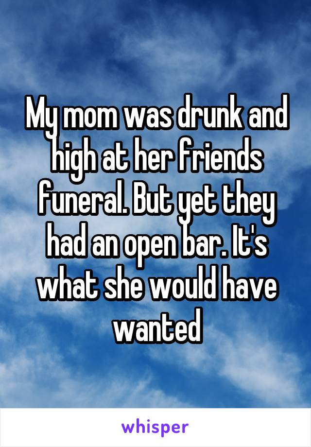 My mom was drunk and high at her friends funeral. But yet they had an open bar. It's what she would have wanted