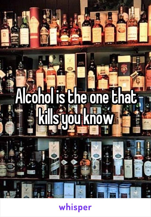 Alcohol is the one that kills you know