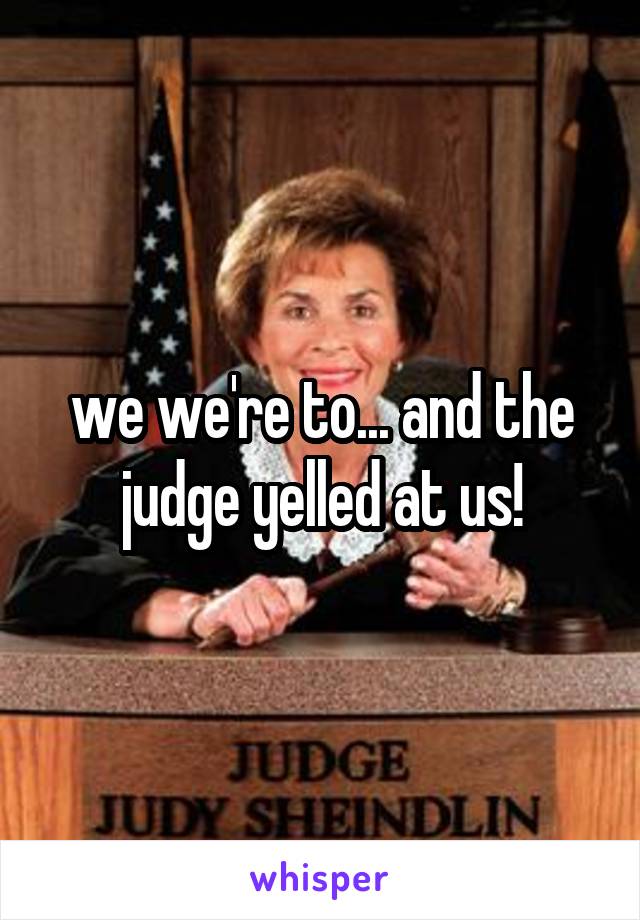 we we're to... and the judge yelled at us!