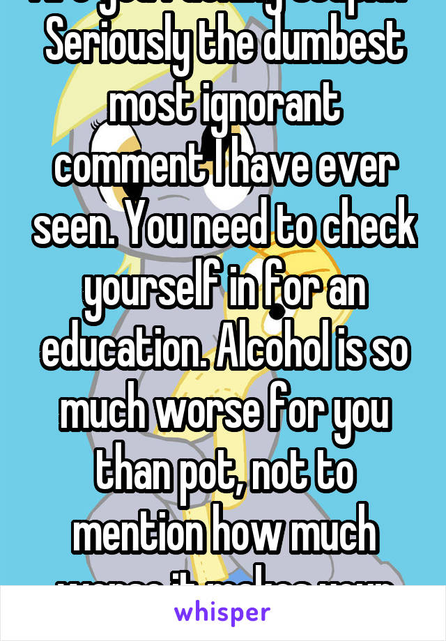 Are you fucking stupid? 
Seriously the dumbest most ignorant comment I have ever seen. You need to check yourself in for an education. Alcohol is so much worse for you than pot, not to mention how much worse it makes your behavior.