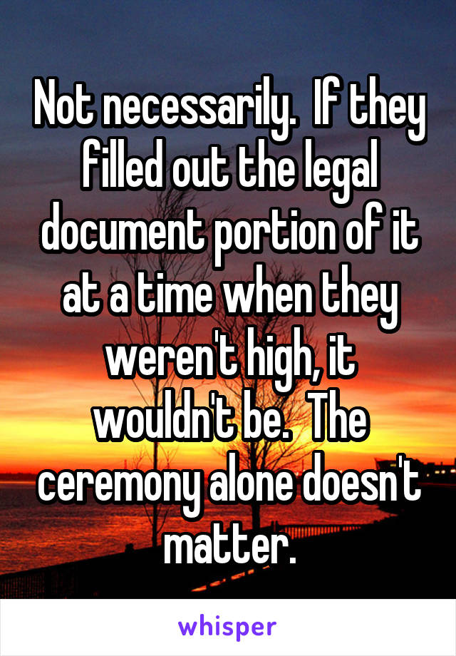 Not necessarily.  If they filled out the legal document portion of it at a time when they weren't high, it wouldn't be.  The ceremony alone doesn't matter.