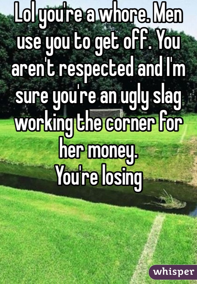 Lol you're a whore. Men use you to get off. You aren't respected and I'm sure you're an ugly slag working the corner for her money. 
You're losing 