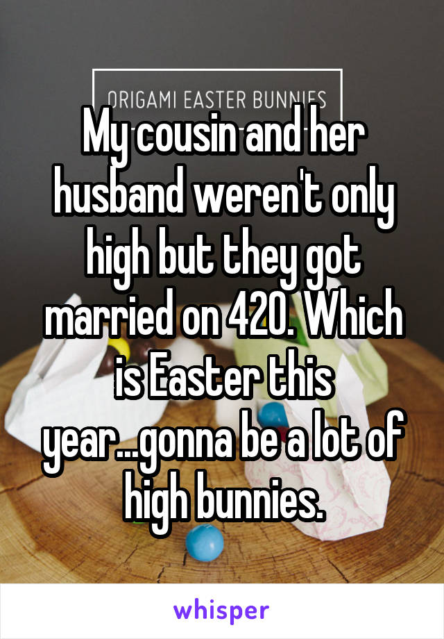 My cousin and her husband weren't only high but they got married on 420. Which is Easter this year...gonna be a lot of high bunnies.