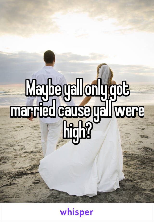 Maybe yall only got married cause yall were high?