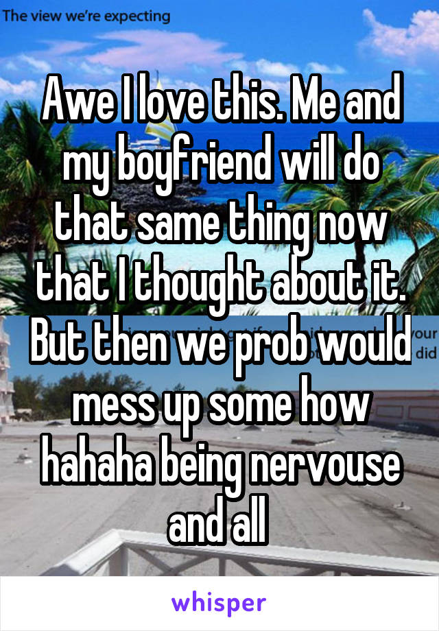 Awe I love this. Me and my boyfriend will do that same thing now that I thought about it. But then we prob would mess up some how hahaha being nervouse and all 