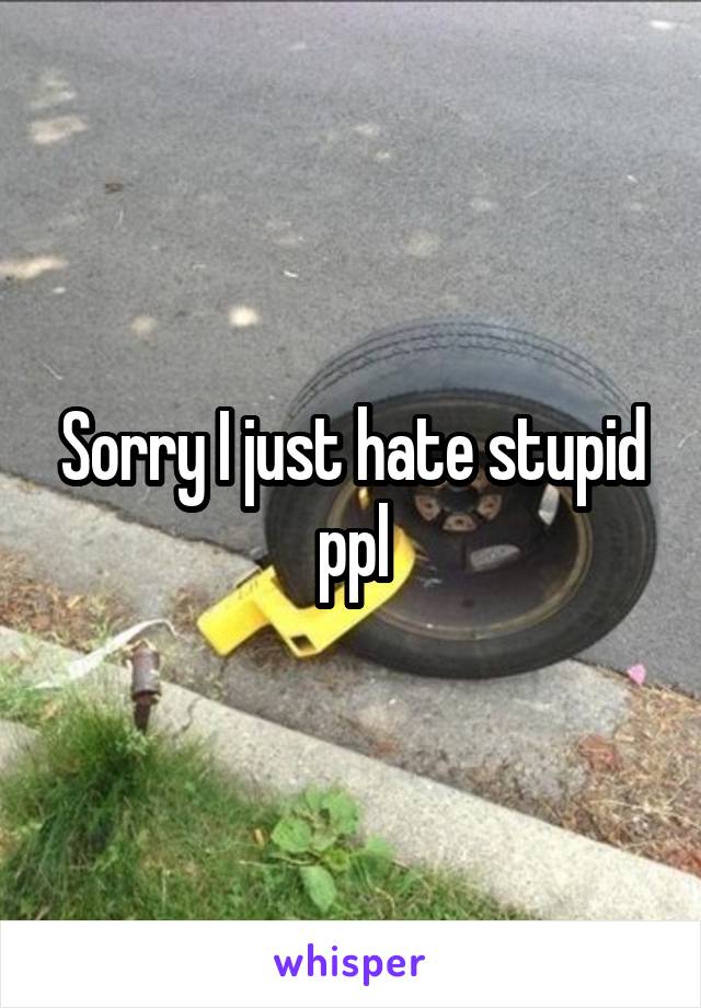 Sorry I just hate stupid ppl