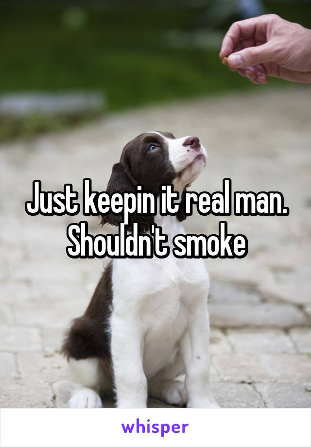 Just keepin it real man. Shouldn't smoke