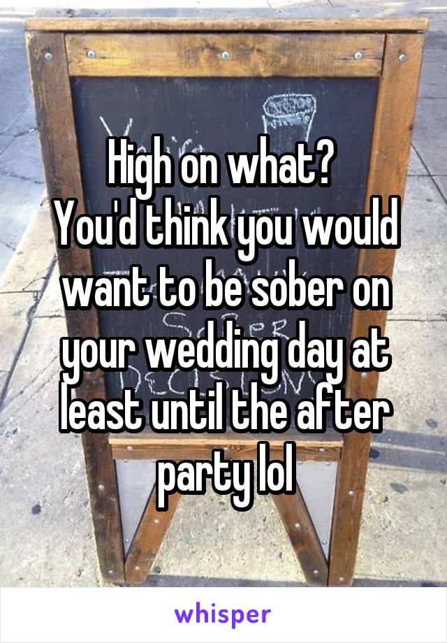 High on what? 
You'd think you would want to be sober on your wedding day at least until the after party lol