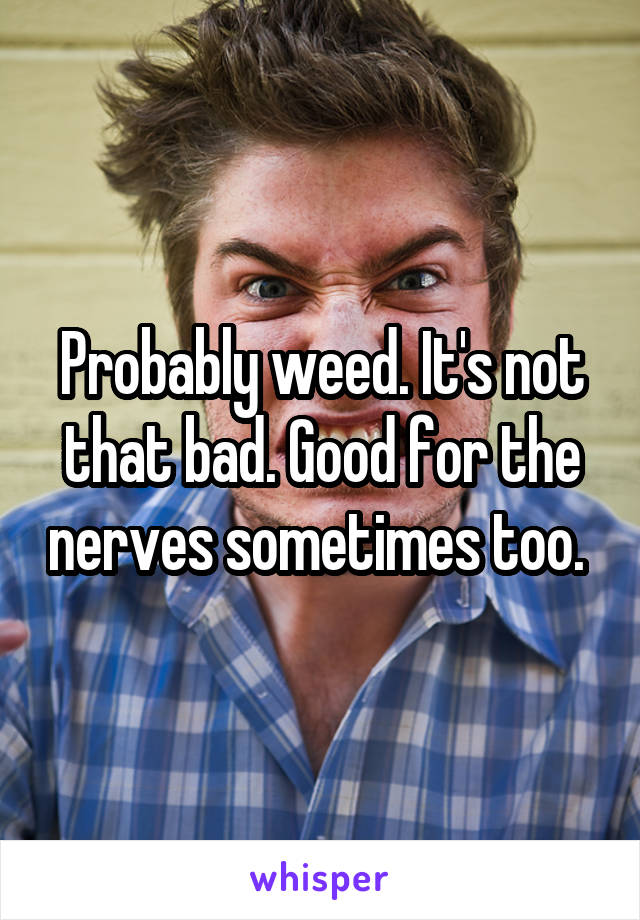 Probably weed. It's not that bad. Good for the nerves sometimes too. 