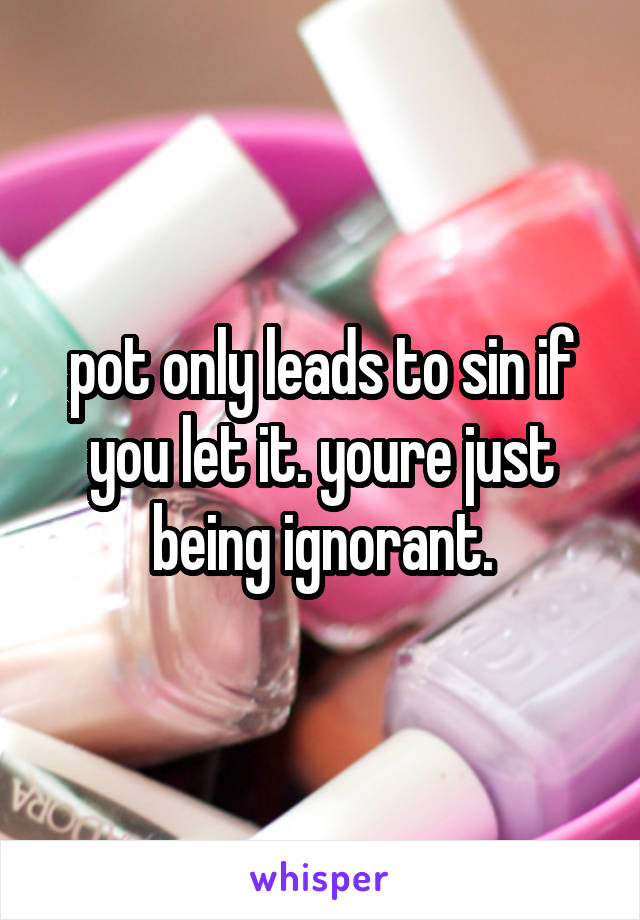 pot only leads to sin if you let it. youre just being ignorant.