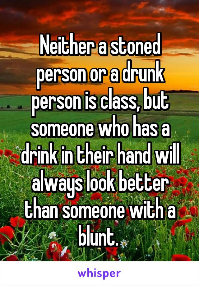 Neither a stoned person or a drunk person is class, but someone who has a drink in their hand will always look better than someone with a blunt. 