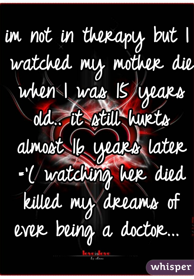 im not in therapy but I watched my mother die when I was 15 years old.. it still hurts almost 16 years later ='( watching her died killed my dreams of ever being a doctor... 