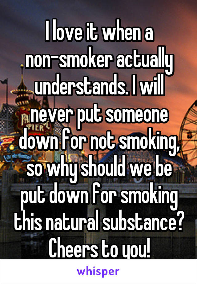 I love it when a non-smoker actually understands. I will never put someone down for not smoking, so why should we be put down for smoking this natural substance? Cheers to you!