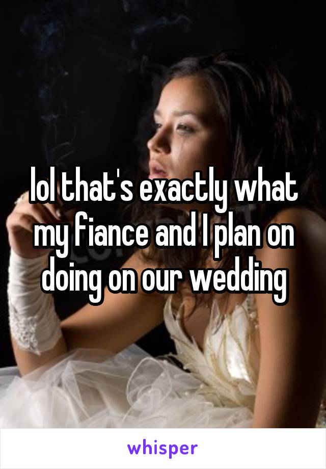 lol that's exactly what my fiance and I plan on doing on our wedding