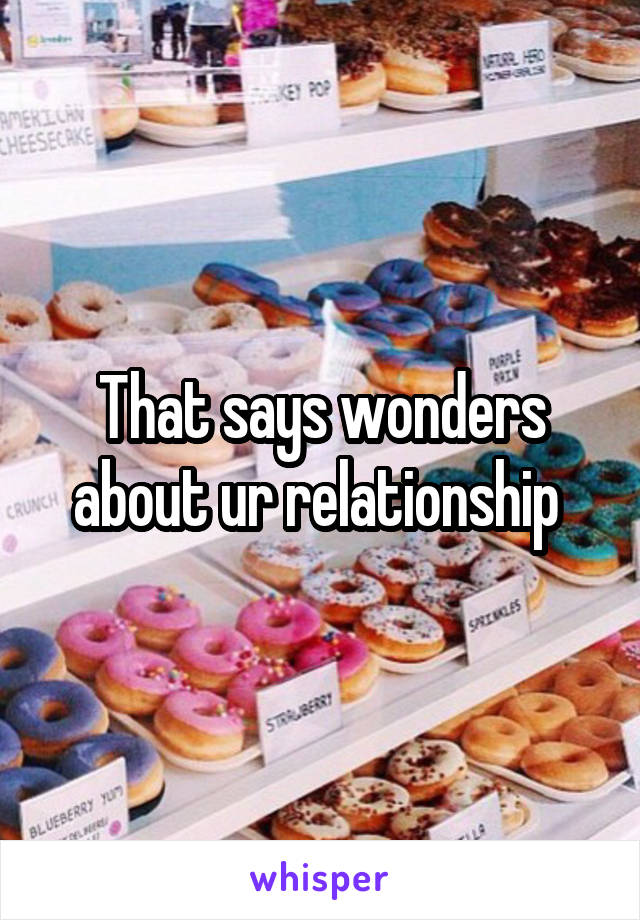 That says wonders about ur relationship 