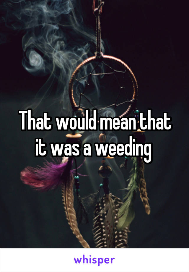 That would mean that it was a weeding 