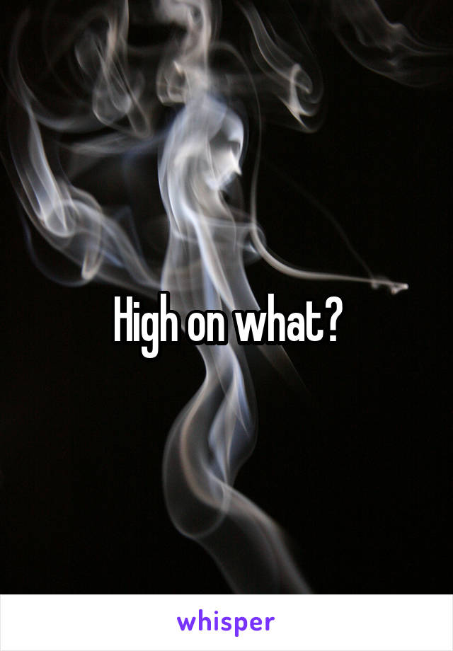 High on what?