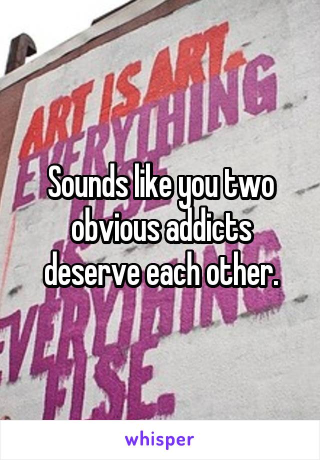 Sounds like you two obvious addicts deserve each other.