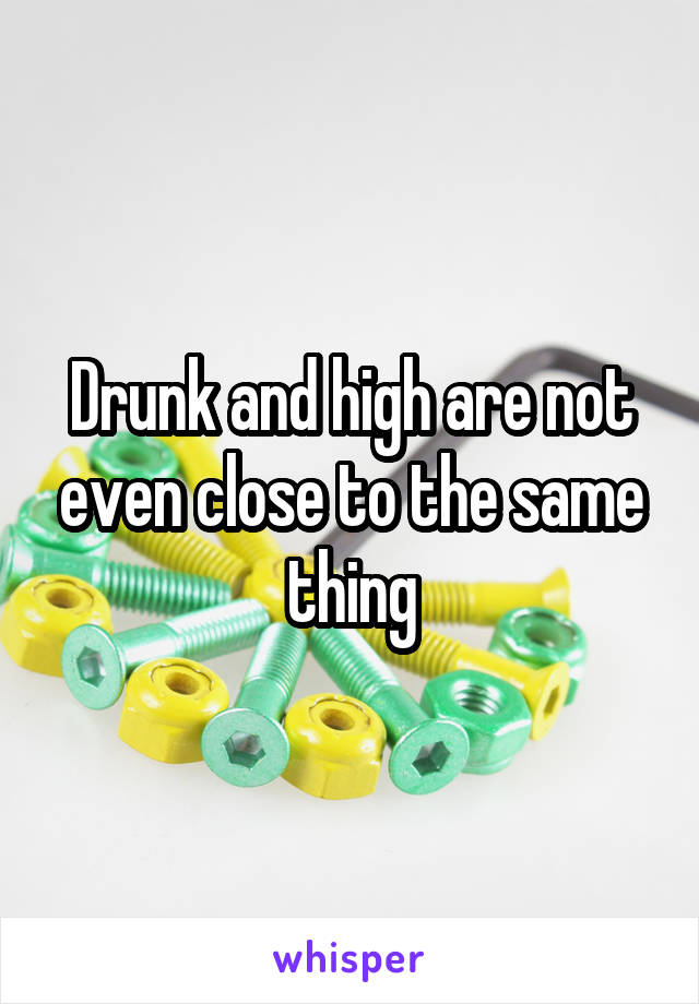 Drunk and high are not even close to the same thing