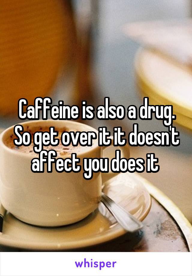 Caffeine is also a drug. So get over it it doesn't affect you does it 