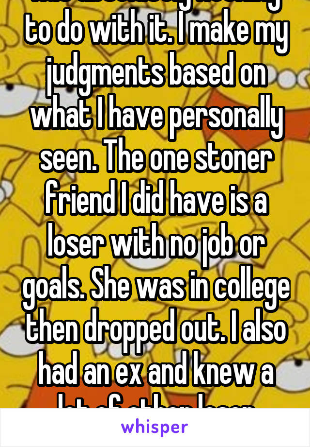 Has absolutely nothing to do with it. I make my judgments based on what I have personally seen. The one stoner friend I did have is a loser with no job or goals. She was in college then dropped out. I also had an ex and knew a lot of other loser potheads. 