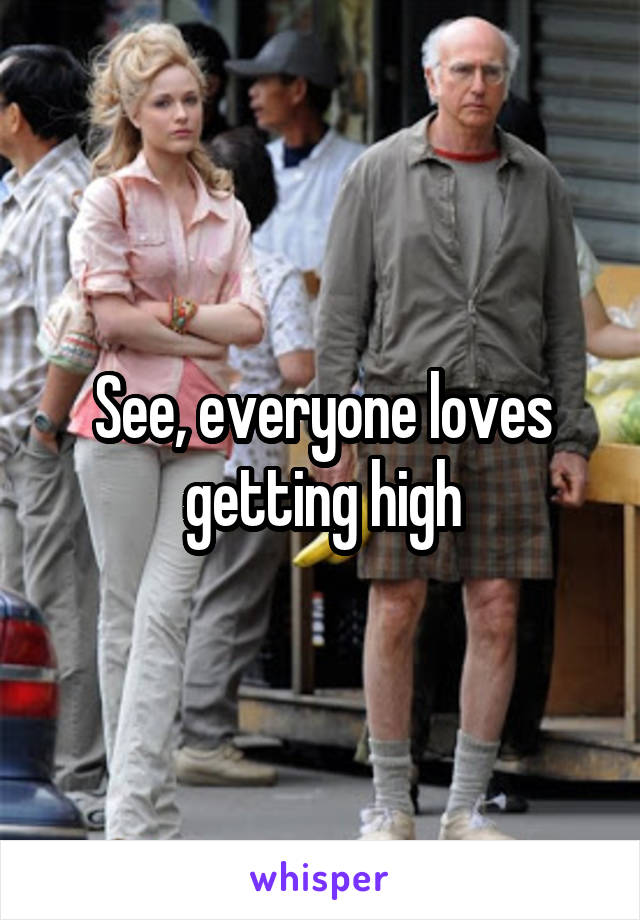 See, everyone loves getting high