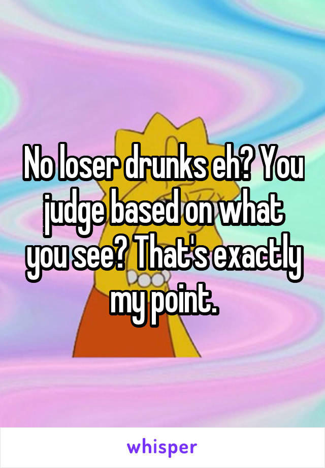 No loser drunks eh? You judge based on what you see? That's exactly my point.