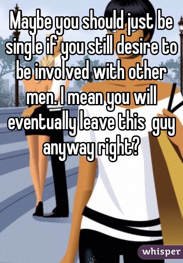Maybe you should just be single if you still desire to be involved with other men. I mean you will eventually leave this  guy anyway right?