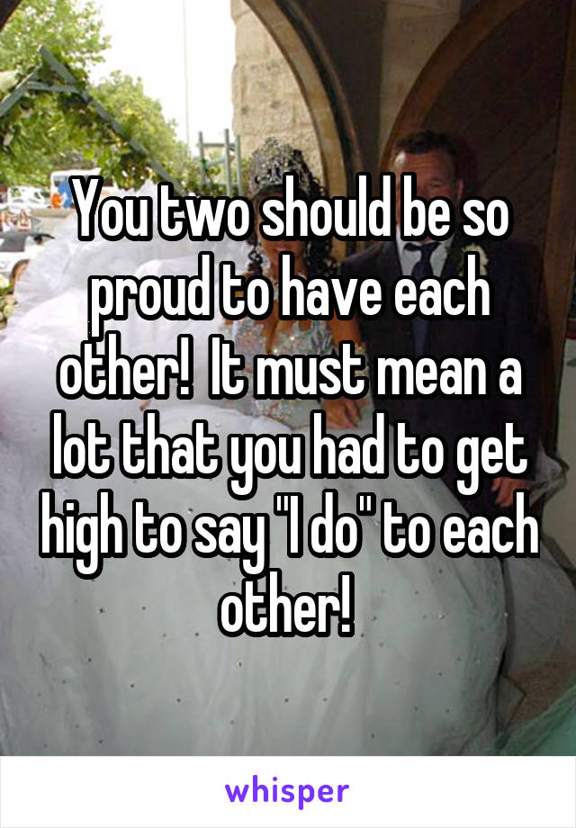 You two should be so proud to have each other!  It must mean a lot that you had to get high to say "I do" to each other! 