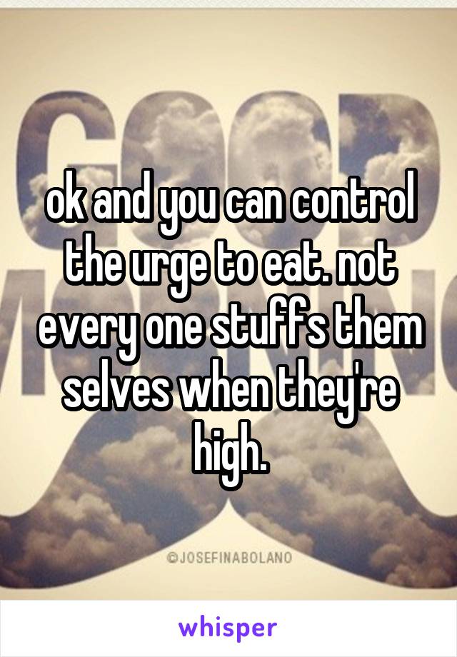 ok and you can control the urge to eat. not every one stuffs them selves when they're high.