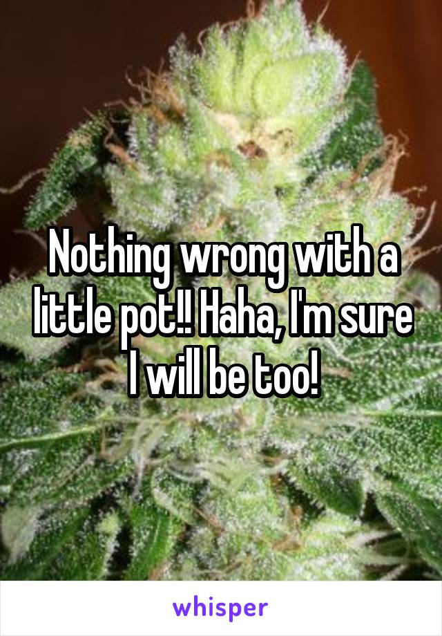 Nothing wrong with a little pot!! Haha, I'm sure I will be too!