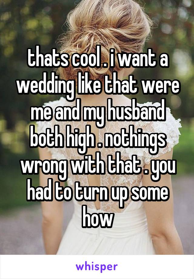 thats cool . i want a wedding like that were me and my husband both high . nothings wrong with that . you had to turn up some how