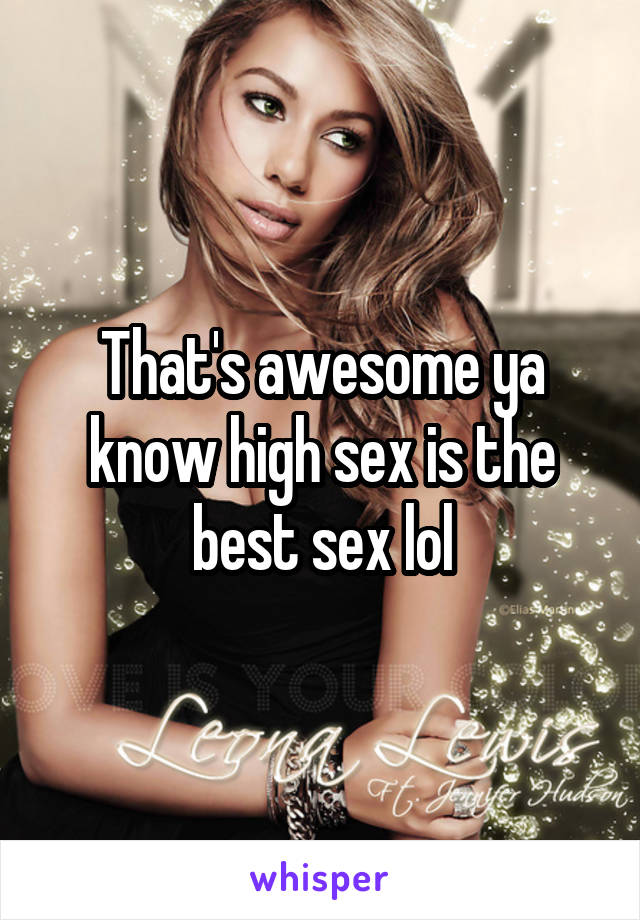 That's awesome ya know high sex is the best sex lol