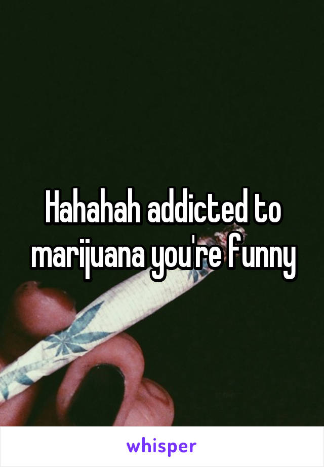 Hahahah addicted to marijuana you're funny