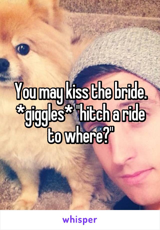 You may kiss the bride. *giggles* "hitch a ride to where?"