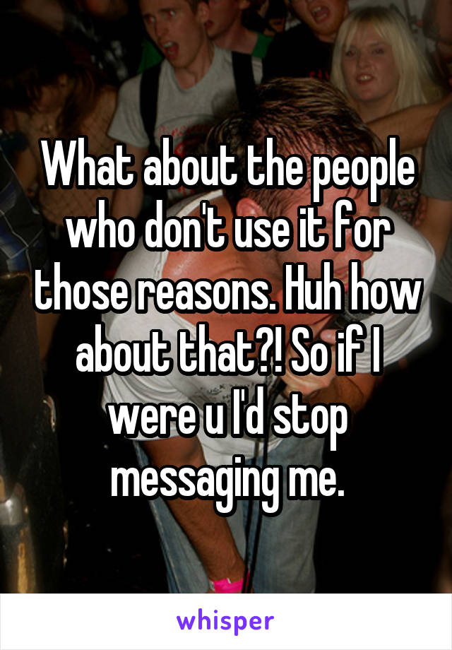 What about the people who don't use it for those reasons. Huh how about that?! So if I were u I'd stop messaging me.