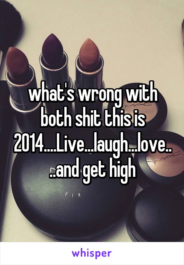 what's wrong with both shit this is 2014....Live...laugh...love....and get high