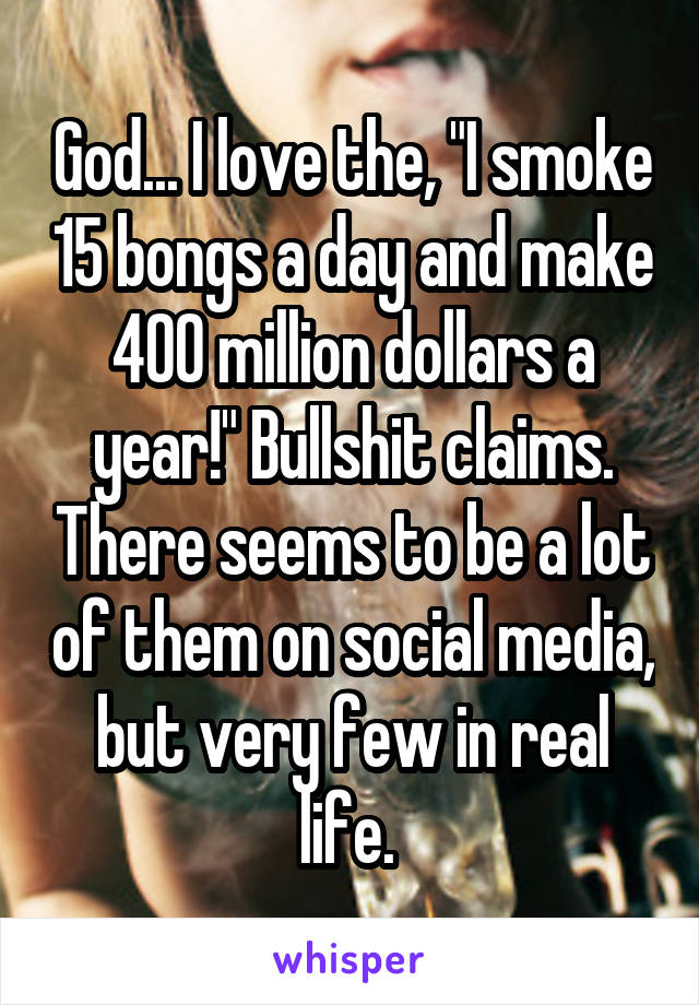 God... I love the, "I smoke 15 bongs a day and make 400 million dollars a year!" Bullshit claims. There seems to be a lot of them on social media, but very few in real life. 