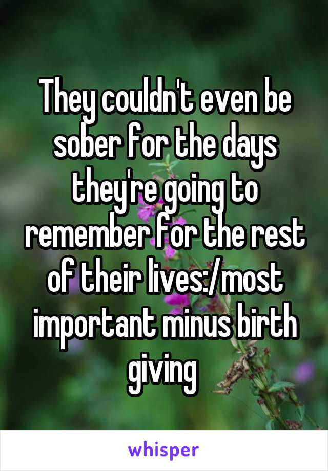 They couldn't even be sober for the days they're going to remember for the rest of their lives:/most important minus birth giving 