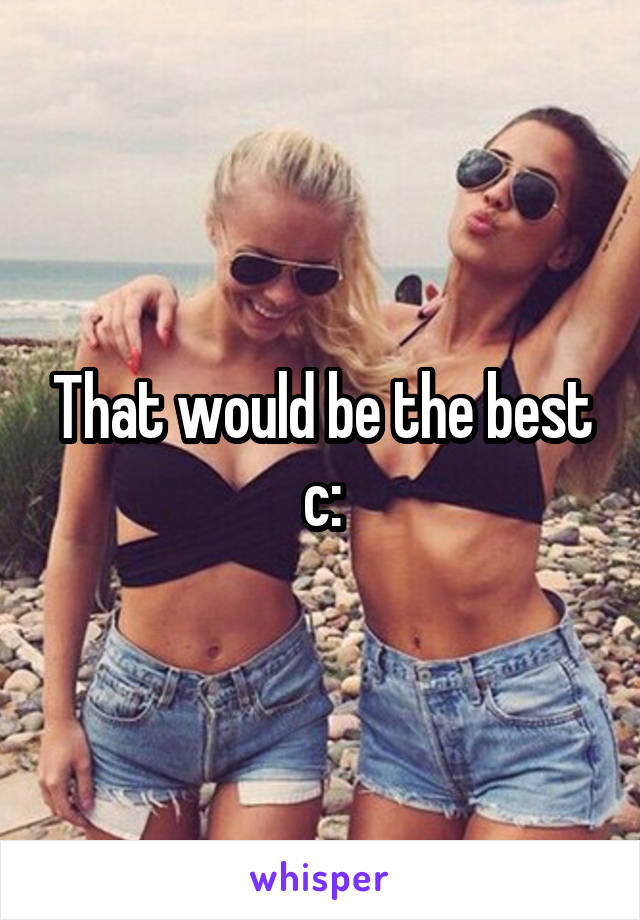 That would be the best c: