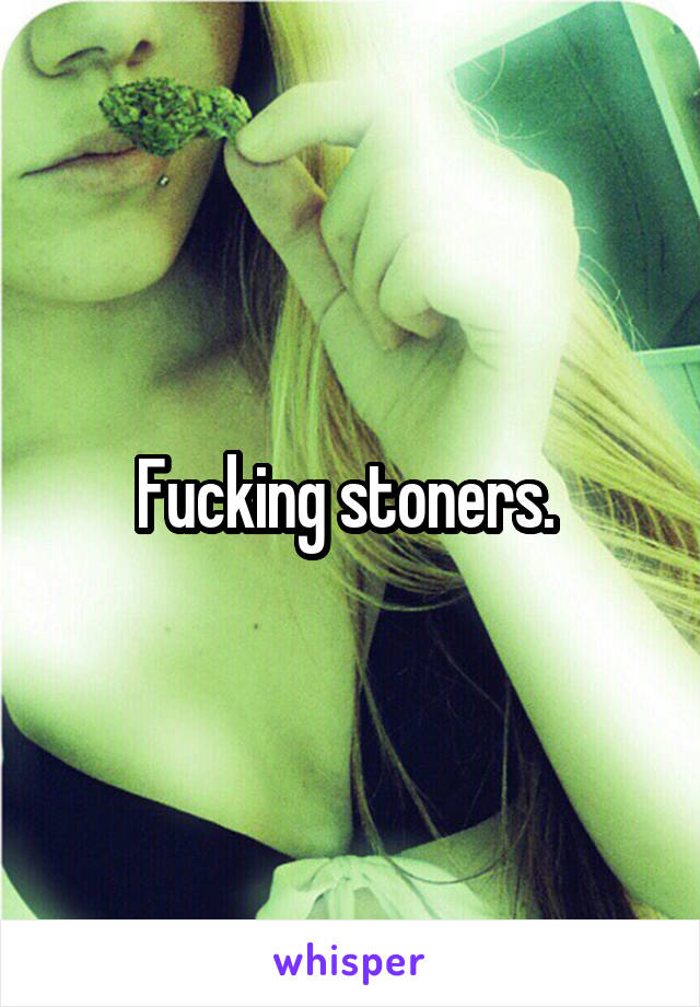 Fucking stoners. 