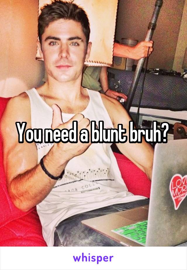 You need a blunt bruh? 