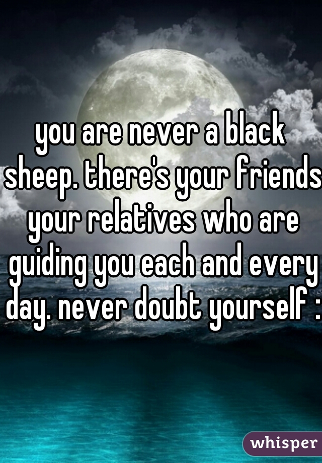 you are never a black sheep. there's your friends your relatives who are guiding you each and every day. never doubt yourself :)