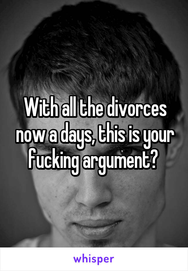 With all the divorces now a days, this is your fucking argument? 