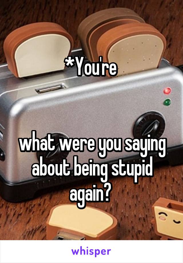 *You're 


what were you saying about being stupid again? 